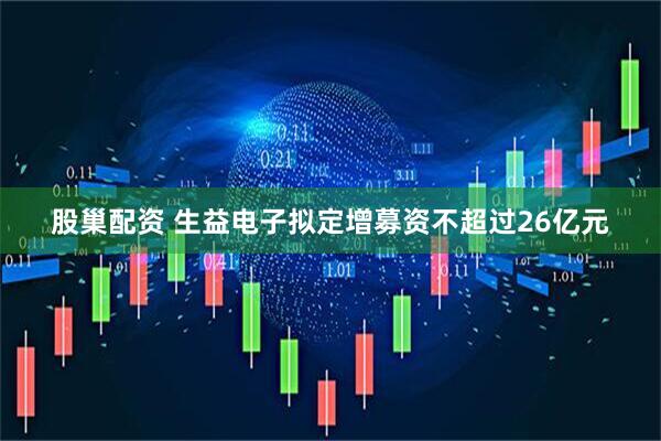 股巢配资 生益电子拟定增募资不超过26亿元