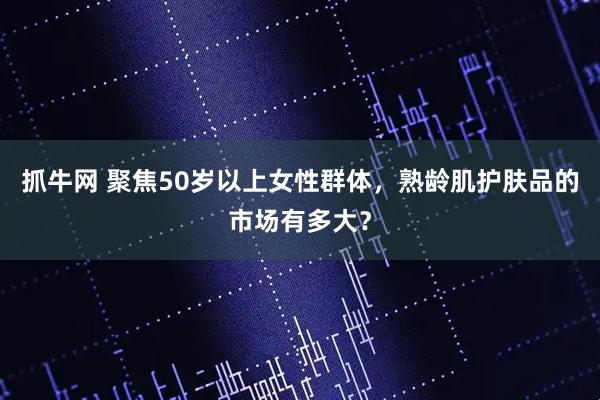 抓牛网 聚焦50岁以上女性群体，熟龄肌护肤品的市场有多大？