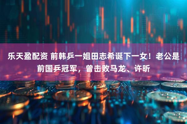 乐天盈配资 前韩乒一姐田志希诞下一女！老公是前国乒冠军，曾击败马龙、许昕