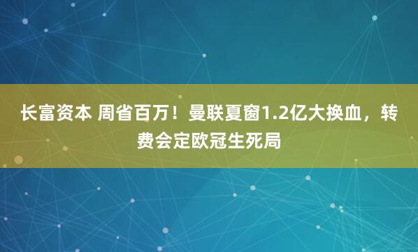 长富资本 周省百万！曼联夏窗1.2亿大换血，转费会定欧冠生死局