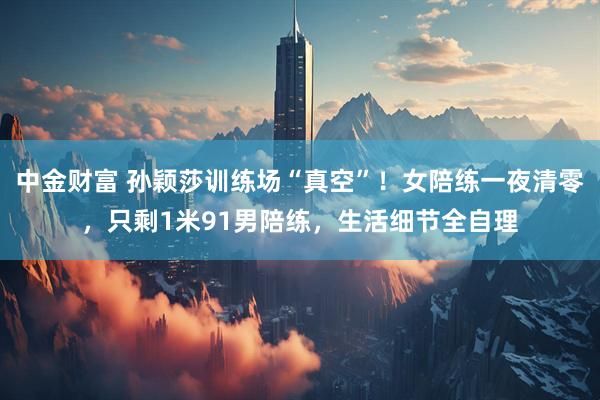 中金财富 孙颖莎训练场“真空”！女陪练一夜清零，只剩1米91男陪练，生活细节全自理