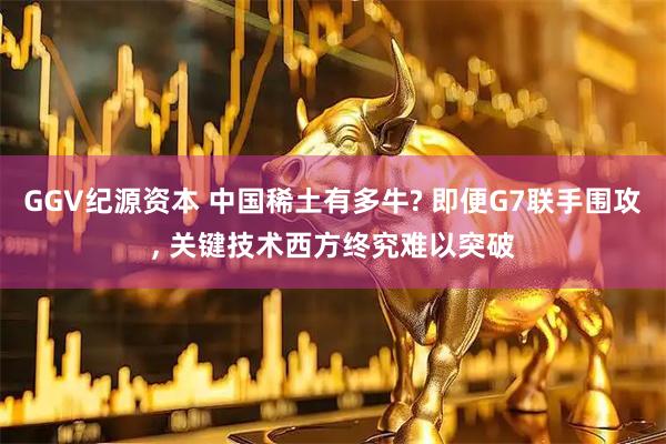 GGV纪源资本 中国稀土有多牛? 即便G7联手围攻, 关键技术西方终究难以突破