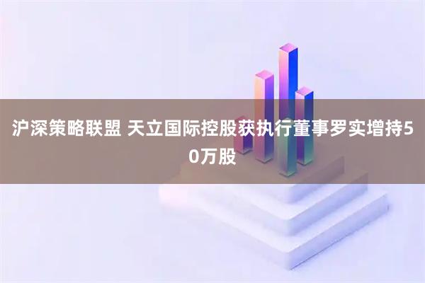 沪深策略联盟 天立国际控股获执行董事罗实增持50万股