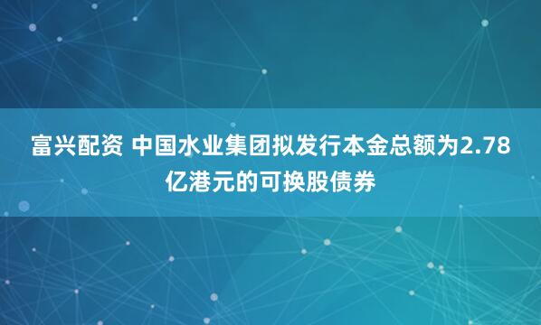 富兴配资 中国水业集团拟发行本金总额为2.78亿港元的可换股债券