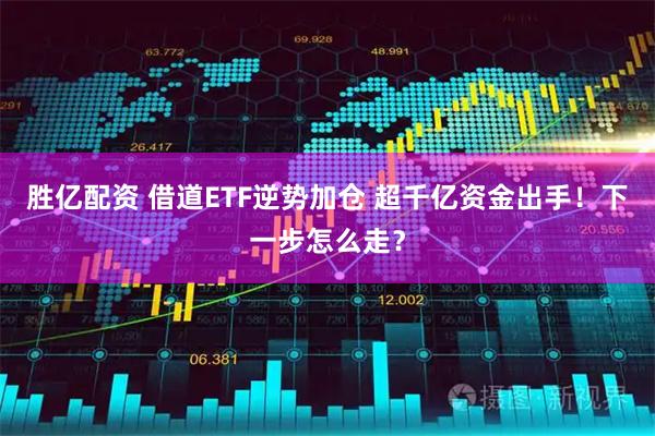 胜亿配资 借道ETF逆势加仓 超千亿资金出手！下一步怎么走？