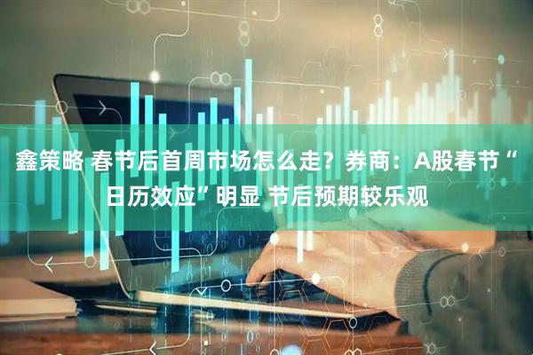 鑫策略 春节后首周市场怎么走？券商：A股春节“日历效应”明显 节后预期较乐观