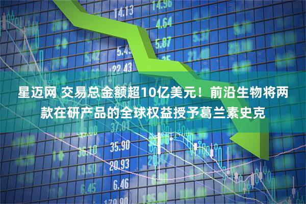 星迈网 交易总金额超10亿美元！前沿生物将两款在研产品的全球权益授予葛兰素史克