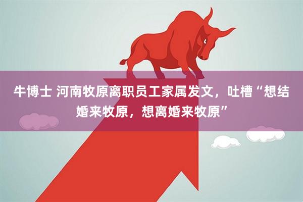 牛博士 河南牧原离职员工家属发文，吐槽“想结婚来牧原，想离婚来牧原”