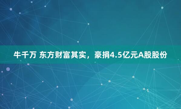 牛千万 东方财富其实，豪捐4.5亿元A股股份