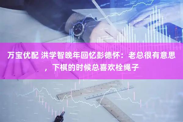 万宝优配 洪学智晚年回忆彭德怀：老总很有意思，下棋的时候总喜欢栓绳子