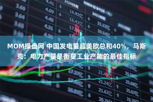MOM操盘网 中国发电量超美欧总和40%，马斯克：电力产量是衡量工业产能的最佳指标