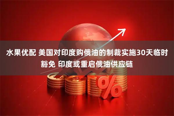 水果优配 美国对印度购俄油的制裁实施30天临时豁免 印度或重启俄油供应链
