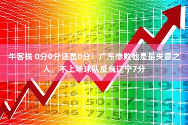 牛客栈 0分0分还是0分！广东惨败他是最失意之人，不上场球队反赢辽宁7分