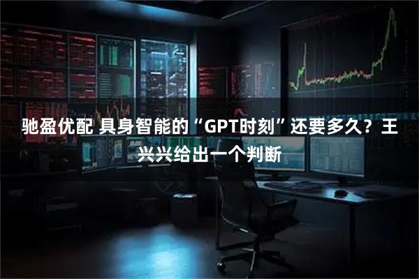 驰盈优配 具身智能的“GPT时刻”还要多久？王兴兴给出一个判断