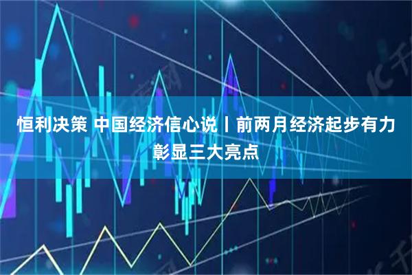 恒利决策 中国经济信心说丨前两月经济起步有力彰显三大亮点