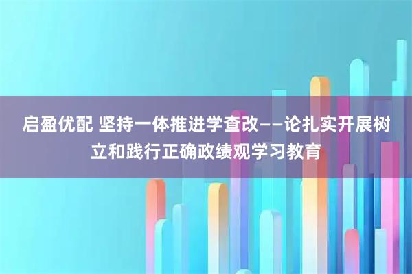 启盈优配 坚持一体推进学查改——论扎实开展树立和践行正确政绩观学习教育