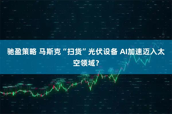 驰盈策略 马斯克“扫货”光伏设备 AI加速迈入太空领域？