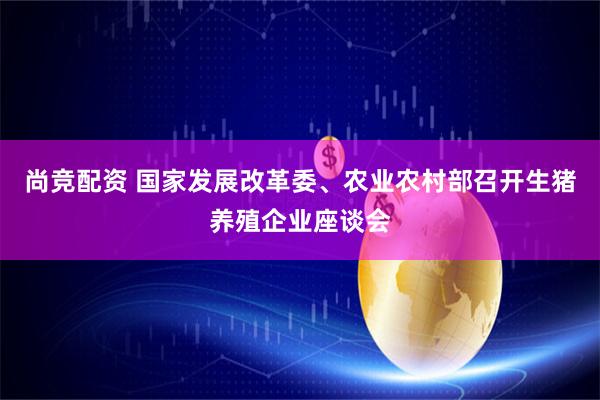 尚竞配资 国家发展改革委、农业农村部召开生猪养殖企业座谈会