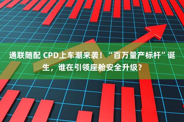通联随配 CPD上车潮来袭！“百万量产标杆”诞生，谁在引领座舱安全升级？