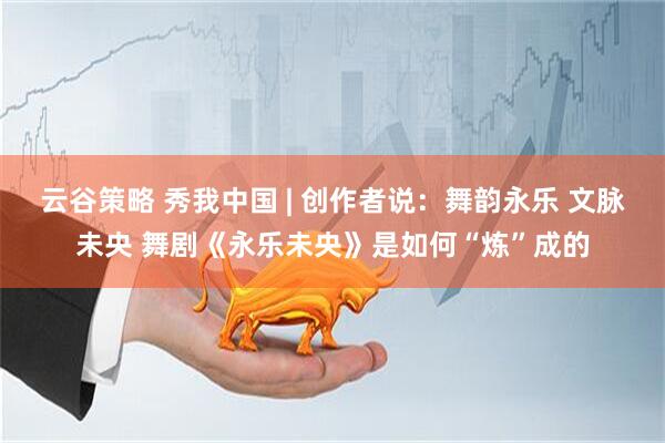 云谷策略 秀我中国 | 创作者说：舞韵永乐 文脉未央 舞剧《永乐未央》是如何“炼”成的