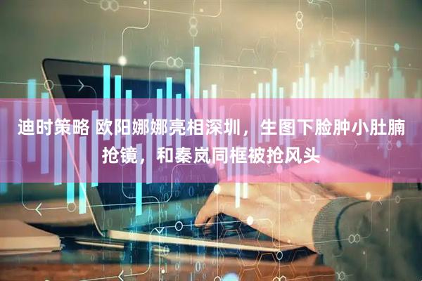 迪时策略 欧阳娜娜亮相深圳，生图下脸肿小肚腩抢镜，和秦岚同框被抢风头