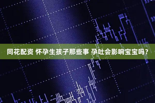 同花配资 怀孕生孩子那些事 孕吐会影响宝宝吗？