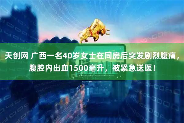 天创网 广西一名40岁女士在同房后突发剧烈腹痛，腹腔内出血1500毫升，被紧急送医！
