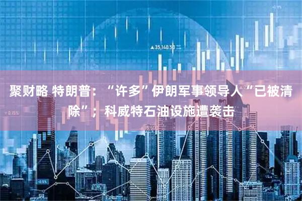聚财略 特朗普：“许多”伊朗军事领导人“已被清除”；科威特石油设施遭袭击