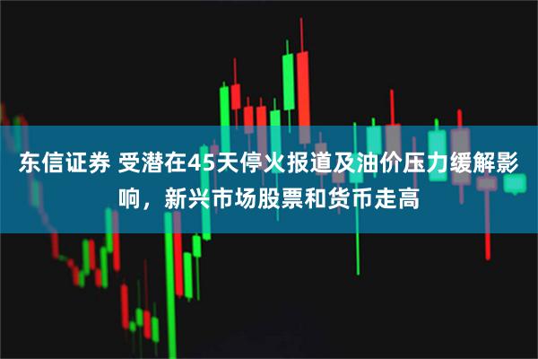 东信证券 受潜在45天停火报道及油价压力缓解影响，新兴市场股票和货币走高