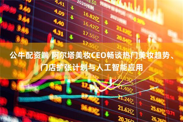 公牛配资端 阿尔塔美妆CEO畅谈热门美妆趋势、门店扩张计划与人工智能应用