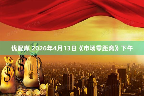 优配库 2026年4月13日《市场零距离》下午