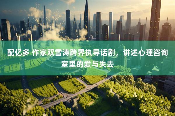 配亿多 作家双雪涛跨界执导话剧，讲述心理咨询室里的爱与失去
