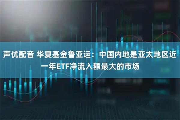 声优配音 华夏基金鲁亚运：中国内地是亚太地区近一年ETF净流入额最大的市场
