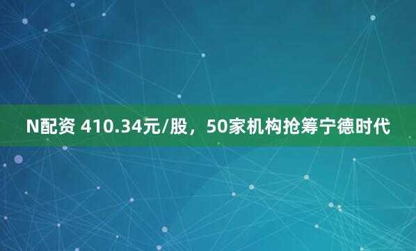 N配资 410.34元/股，50家机构抢筹宁德时代
