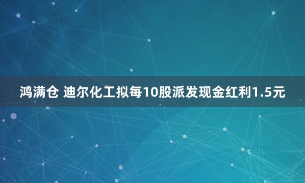 鸿满仓 迪尔化工拟每10股派发现金红利1.5元