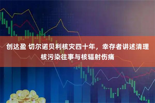创达盈 切尔诺贝利核灾四十年，幸存者讲述清理核污染往事与核辐射伤痛