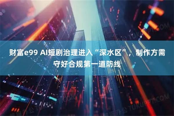 财富e99 AI短剧治理进入“深水区”，制作方需守好合规第一道防线