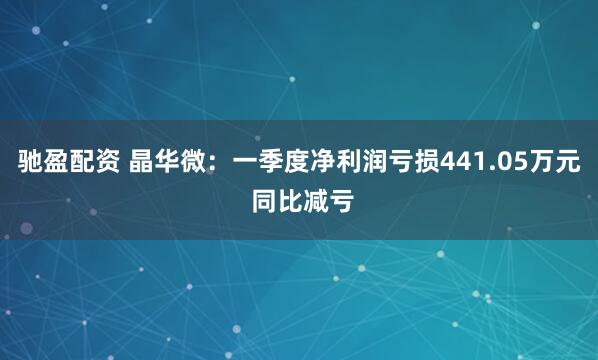 驰盈配资 晶华微：一季度净利润亏损441.05万元 同比减亏