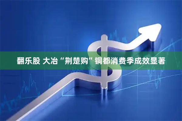 翻乐股 大冶“荆楚购”铜都消费季成效显著