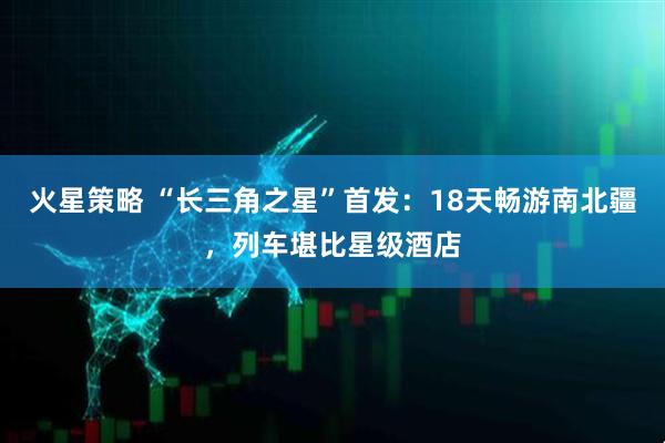 火星策略 “长三角之星”首发：18天畅游南北疆，列车堪比星级酒店