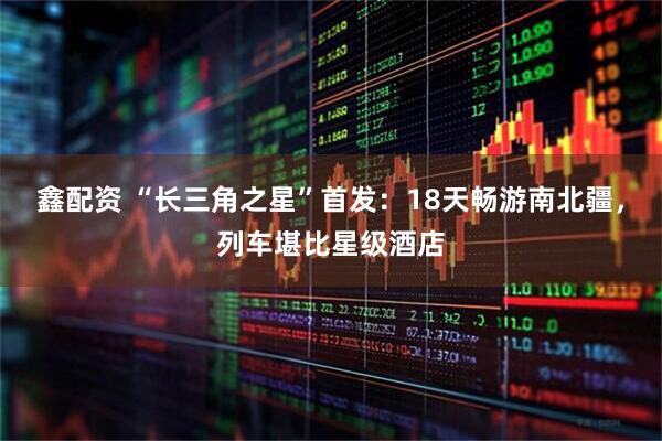 鑫配资 “长三角之星”首发：18天畅游南北疆，列车堪比星级酒店