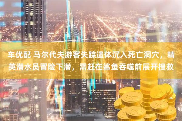 车优配 马尔代夫游客失踪遗体沉入死亡洞穴，精英潜水员冒险下潜，需赶在鲨鱼吞噬前展开搜救