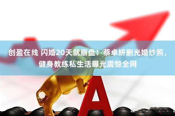 创盈在线 闪婚20天就崩盘！蔡卓妍删光婚纱照，健身教练私生活曝光震惊全网