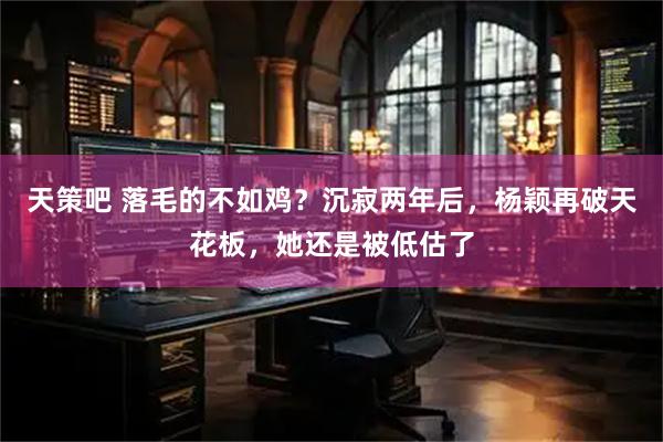 天策吧 落毛的不如鸡？沉寂两年后，杨颖再破天花板，她还是被低估了
