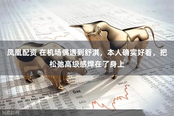 凤凰配资 在机场偶遇到舒淇，本人确实好看，把松弛高级感焊在了身上
