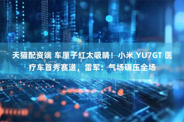 天猫配资端 车厘子红太吸睛！小米 YU7GT 医疗车首秀赛道，雷军：气场碾压全场