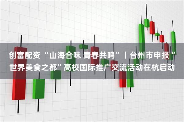 创富配资 “山海合味 青春共鸣”丨台州市申报“世界美食之都”高校国际推广交流活动在杭启动