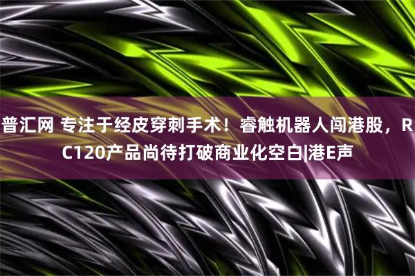 普汇网 专注于经皮穿刺手术！睿触机器人闯港股，RC120产品尚待打破商业化空白|港E声