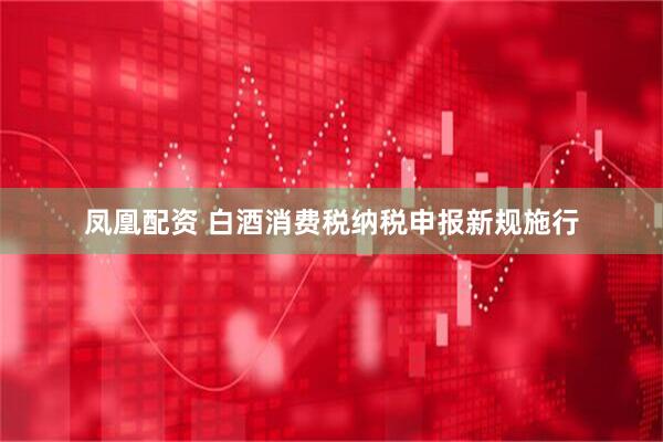 凤凰配资 白酒消费税纳税申报新规施行