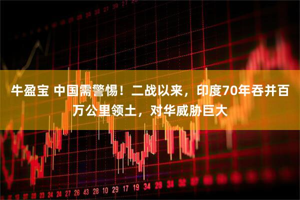牛盈宝 中国需警惕！二战以来，印度70年吞并百万公里领土，对华威胁巨大